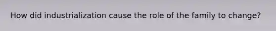 How did industrialization cause the role of the family to change?