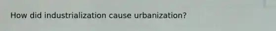 How did industrialization cause urbanization?