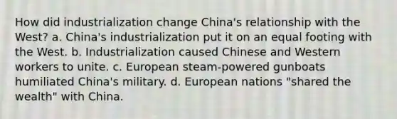 How did industrialization change China's relationship with the West? a. China's industrialization put it on an equal footing with the West. b. Industrialization caused Chinese and Western workers to unite. c. European steam-powered gunboats humiliated China's military. d. European nations "shared the wealth" with China.