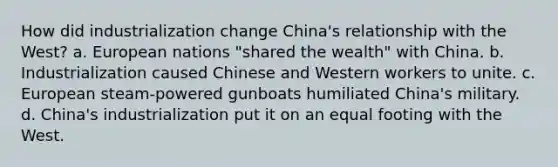 How did industrialization change China's relationship with the West? a. European nations "shared the wealth" with China. b. Industrialization caused Chinese and Western workers to unite. c. European steam-powered gunboats humiliated China's military. d. China's industrialization put it on an equal footing with the West.