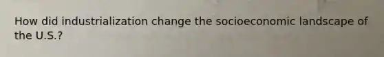 How did industrialization change the socioeconomic landscape of the U.S.?
