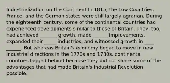 Industrialization on the Continent In 1815, the Low Countries, France, and the German states were still largely agrarian. During the eighteenth century, some of the continental countries had experienced developments similar to those of Britain. They, too, had achieved _______ growth, made ______ improvements, expanded their _____ industries, and witnessed growth in ____ ______. But whereas Britain's economy began to move in new industrial directions in the 1770s and 1780s, continental countries lagged behind because they did not share some of the advantages that had made Britain's Industrial Revolution possible.