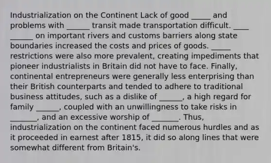 Industrialization on the Continent Lack of good _____ and problems with ______ transit made transportation difficult. ____ ______ on important rivers and customs barriers along state boundaries increased the costs and prices of goods. _____ restrictions were also more prevalent, creating impediments that pioneer industrialists in Britain did not have to face. Finally, continental entrepreneurs were generally less enterprising than their British counterparts and tended to adhere to traditional business attitudes, such as a dislike of ______, a high regard for family ______, coupled with an unwillingness to take risks in _______, and an excessive worship of _______. Thus, industrialization on the continent faced numerous hurdles and as it proceeded in earnest after 1815, it did so along lines that were somewhat different from Britain's.