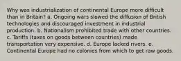 Why was industrialization of continental Europe more difficult than in Britain? a. Ongoing wars slowed the diffusion of British technologies and discouraged investment in industrial production. b. Nationalism prohibited trade with other countries. c. Tariffs (taxes on goods between countries) made transportation very expensive. d. Europe lacked rivers. e. Continental Europe had no colonies from which to get raw goods.