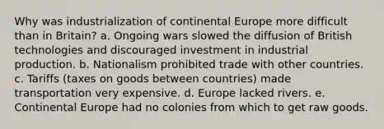 Why was industrialization of continental Europe more difficult than in Britain? a. Ongoing wars slowed the diffusion of British technologies and discouraged investment in industrial production. b. Nationalism prohibited trade with other countries. c. Tariffs (taxes on goods between countries) made transportation very expensive. d. Europe lacked rivers. e. Continental Europe had no colonies from which to get raw goods.