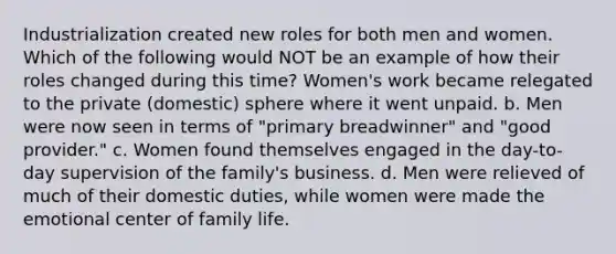 Industrialization created new roles for both men and women. Which of the following would NOT be an example of how their roles changed during this time? Women's work became relegated to the private (domestic) sphere where it went unpaid. b. Men were now seen in terms of "primary breadwinner" and "good provider." c. Women found themselves engaged in the day-to- day supervision of the family's business. d. Men were relieved of much of their domestic duties, while women were made the emotional center of family life.