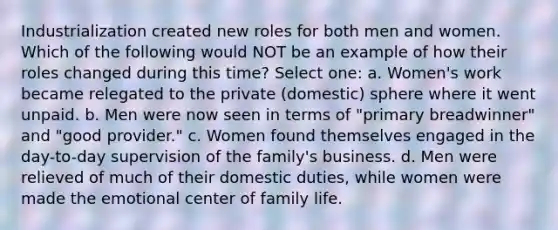 Industrialization created new roles for both men and women. Which of the following would NOT be an example of how their roles changed during this time? Select one: a. Women's work became relegated to the private (domestic) sphere where it went unpaid. b. Men were now seen in terms of "primary breadwinner" and "good provider." c. Women found themselves engaged in the day-to-day supervision of the family's business. d. Men were relieved of much of their domestic duties, while women were made the emotional center of family life.