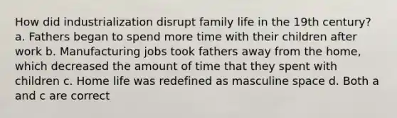 How did industrialization disrupt family life in the 19th century? a. Fathers began to spend more time with their children after work b. Manufacturing jobs took fathers away from the home, which decreased the amount of time that they spent with children c. Home life was redefined as masculine space d. Both a and c are correct