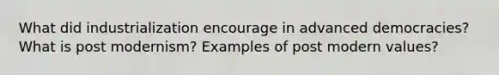 What did industrialization encourage in advanced democracies? What is post modernism? Examples of post modern values?