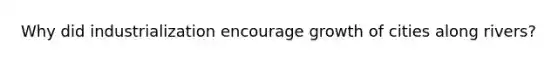 Why did industrialization encourage growth of cities along rivers?