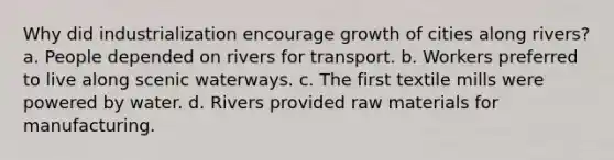 Why did industrialization encourage growth of cities along rivers? a. People depended on rivers for transport. b. Workers preferred to live along scenic waterways. c. The first textile mills were powered by water. d. Rivers provided raw materials for manufacturing.