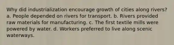 Why did industrialization encourage growth of cities along rivers? a. People depended on rivers for transport. b. Rivers provided raw materials for manufacturing. c. The first textile mills were powered by water. d. Workers preferred to live along scenic waterways.