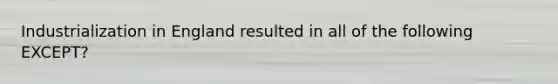 Industrialization in England resulted in all of the following EXCEPT?