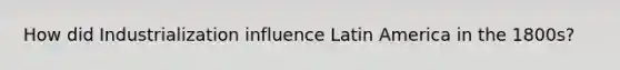 How did Industrialization influence Latin America in the 1800s?