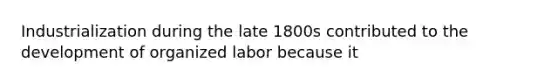 Industrialization during the late 1800s contributed to the development of organized labor because it