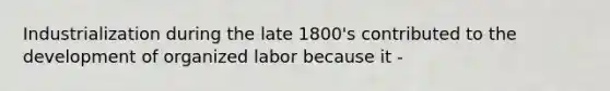 Industrialization during the late 1800's contributed to the development of organized labor because it -