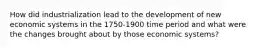How did industrialization lead to the development of new economic systems in the 1750-1900 time period and what were the changes brought about by those economic systems?