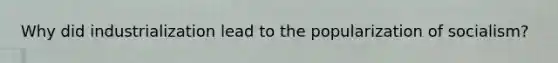 Why did industrialization lead to the popularization of socialism?