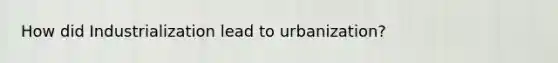 How did Industrialization lead to urbanization?