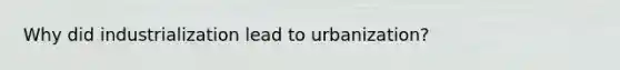 Why did industrialization lead to urbanization?