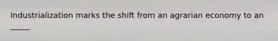 Industrialization marks the shift from an agrarian economy to an _____