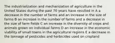 The industrialization and mechanization of agriculture in the United States during the past 70 years have resulted in A a decrease in the number of farms and an increase in the size of farms B an increase in the number of farms and a decrease in the size of farm fields C an increase in the diversity of crops and animals grown on individual farms D an increase in the economic viability of small towns in the agricultural regions E a decrease in the tonnage of pesticides and herbicides used on cropland