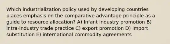 Which industrialization policy used by developing countries places emphasis on the comparative advantage principle as a guide to resource allocation? A) Infant Industry promotion B) intra-industry trade practice C) export promotion D) import substitution E) international commodity agreements