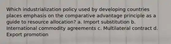 Which industrialization policy used by developing countries places emphasis on the comparative advantage principle as a guide to resource allocation? a. Import substitution b. International commodity agreements c. Multilateral contract d. Export promotion