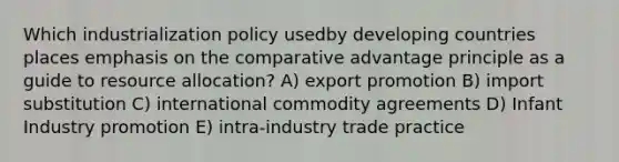 Which industrialization policy usedby developing countries places emphasis on the comparative advantage principle as a guide to resource allocation? A) export promotion B) import substitution C) international commodity agreements D) Infant Industry promotion E) intra-industry trade practice