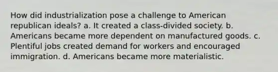 How did industrialization pose a challenge to American republican ideals? a. It created a class-divided society. b. Americans became more dependent on manufactured goods. c. Plentiful jobs created demand for workers and encouraged immigration. d. Americans became more materialistic.