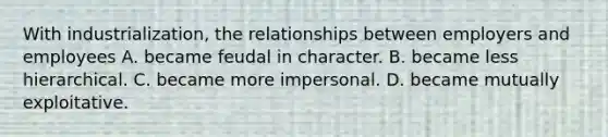 With industrialization, the relationships between employers and employees A. became feudal in character. B. became less hierarchical. C. became more impersonal. D. became mutually exploitative.