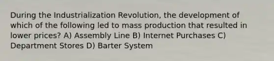 During the Industrialization Revolution, the development of which of the following led to mass production that resulted in lower prices? A) Assembly Line B) Internet Purchases C) Department Stores D) Barter System