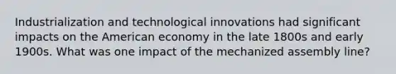 Industrialization and technological innovations had significant impacts on the American economy in the late 1800s and early 1900s. What was one impact of the mechanized assembly line?