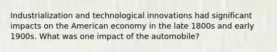 Industrialization and technological innovations had significant impacts on the American economy in the late 1800s and early 1900s. What was one impact of the automobile?