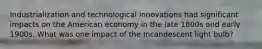 Industrialization and technological innovations had significant impacts on the American economy in the late 1800s and early 1900s. What was one impact of the Incandescent light bulb?