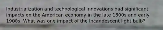 Industrialization and technological innovations had significant impacts on the American economy in the late 1800s and early 1900s. What was one impact of the Incandescent light bulb?