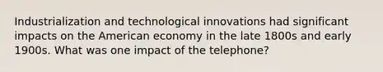 Industrialization and technological innovations had significant impacts on the American economy in the late 1800s and early 1900s. What was one impact of the telephone?