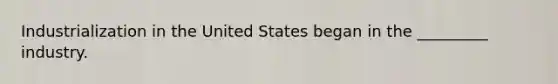 Industrialization in the United States began in the _________ industry.