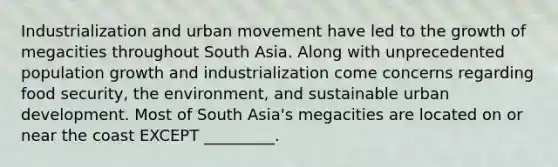 Industrialization and urban movement have led to the growth of megacities throughout South Asia. Along with unprecedented population growth and industrialization come concerns regarding food security, the environment, and sustainable urban development. Most of South Asia's megacities are located on or near the coast EXCEPT _________.