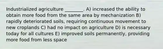 Industrialized agriculture ________. A) increased the ability to obtain more food from the same area by mechanization B) rapidly deteriorated soils, requiring continuous movement to new croplands C) had no impact on agriculture D) is necessary today for all cultures E) improved soils permanently, providing more food from less space