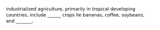 industrialized agriculture, primarily in tropical developing countries, include ______ crops lie bananas, coffee, soybeans, and _______,