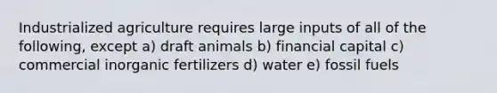 Industrialized agriculture requires large inputs of all of the following, except a) draft animals b) financial capital c) commercial inorganic fertilizers d) water e) fossil fuels