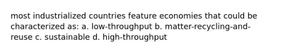 most industrialized countries feature economies that could be characterized as: a. low-throughput b. matter-recycling-and-reuse c. sustainable d. high-throughput