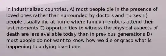 In industrialized countries, A) most people die in the presence of loved ones rather than surrounded by doctors and nurses B) people usually die at home where family members attend their last moments C) opportunities to witness the physical aspects of death are less available today than in previous generations D) most people do not want to know how we die or grasp what is happening to a dying loved one