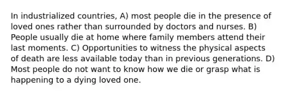 In industrialized countries, A) most people die in the presence of loved ones rather than surrounded by doctors and nurses. B) People usually die at home where family members attend their last moments. C) Opportunities to witness the physical aspects of death are less available today than in previous generations. D) Most people do not want to know how we die or grasp what is happening to a dying loved one.