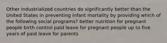 Other industrialized countries do significantly better than the United States in preventing infant mortality by providing which of the following social programs? better nutrition for pregnant people birth control paid leave for pregnant people up to five years of paid leave for parents