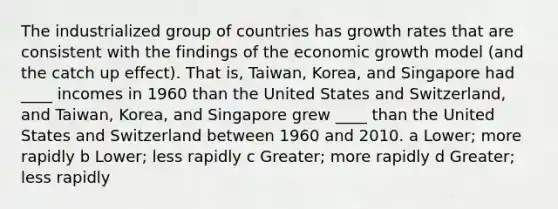 The industrialized group of countries has growth rates that are consistent with the findings of the economic growth model (and the catch up effect). That is, Taiwan, Korea, and Singapore had ____ incomes in 1960 than the United States and Switzerland, and Taiwan, Korea, and Singapore grew ____ than the United States and Switzerland between 1960 and 2010. a Lower; more rapidly b Lower; less rapidly c Greater; more rapidly d Greater; less rapidly