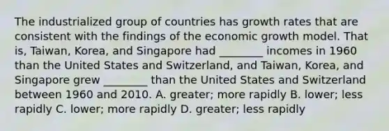 The industrialized group of countries has growth rates that are consistent with the findings of the economic growth model. That​ is, Taiwan,​ Korea, and Singapore had​ ________ incomes in 1960 than the United States and​ Switzerland, and​ Taiwan, Korea, and Singapore grew​ ________ than the United States and Switzerland between 1960 and 2010. A. ​greater; more rapidly B. ​lower; less rapidly C. ​lower; more rapidly D. ​greater; less rapidly