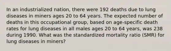 In an industrialized nation, there were 192 deaths due to lung diseases in miners ages 20 to 64 years. The expected number of deaths in this occupational group, based on age-specific death rates for lung diseases in all males ages 20 to 64 years, was 238 during 1990. What was the standardized mortality ratio (SMR) for lung diseases in miners?