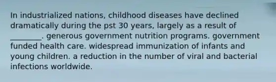 In industrialized nations, childhood diseases have declined dramatically during the pst 30 years, largely as a result of ________. generous government nutrition programs. government funded health care. widespread immunization of infants and young children. a reduction in the number of viral and bacterial infections worldwide.